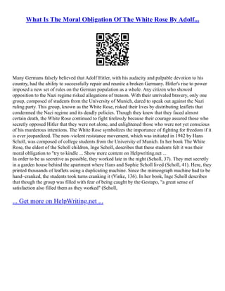 What Is The Moral Obligation Of The White Rose By Adolf...
Many Germans falsely believed that Adolf Hitler, with his audacity and palpable devotion to his
country, had the ability to successfully repair and reunite a broken Germany. Hitler's rise to power
imposed a new set of rules on the German population as a whole. Any citizen who showed
opposition to the Nazi regime risked allegations of treason. With their unrivaled bravery, only one
group, composed of students from the University of Munich, dared to speak out against the Nazi
ruling party. This group, known as the White Rose, risked their lives by distributing leaflets that
condemned the Nazi regime and its deadly policies. Though they knew that they faced almost
certain death, the White Rose continued to fight tirelessly because their courage assured those who
secretly opposed Hitler that they were not alone, and enlightened those who were not yet conscious
of his murderous intentions. The White Rose symbolizes the importance of fighting for freedom if it
is ever jeopardized. The non–violent resistance movement, which was initiated in 1942 by Hans
Scholl, was composed of college students from the University of Munich. In her book The White
Rose, the eldest of the Scholl children, Inge Scholl, describes that these students felt it was their
moral obligation to "try to kindle ... Show more content on Helpwriting.net ...
In order to be as secretive as possible, they worked late in the night (Scholl, 37). They met secretly
in a garden house behind the apartment where Hans and Sophie Scholl lived (Scholl, 41). Here, they
printed thousands of leaflets using a duplicating machine. Since the mimeograph machine had to be
hand–cranked, the students took turns cranking it (Vinke, 136). In her book, Inge Scholl describes
that though the group was filled with fear of being caught by the Gestapo, "a great sense of
satisfaction also filled them as they worked" (Scholl,
... Get more on HelpWriting.net ...
 