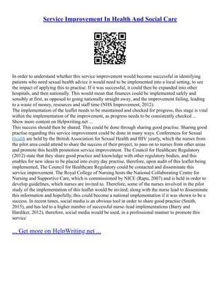 Service Improvement In Health And Social Care
In order to understand whether this service improvement would become successful in identifying
patients who need sexual health advice it would need to be implemented into a local setting, to see
the impact of applying this to practise. If it was successful, it could then be expanded into other
hospitals, and then nationally. This would mean that finances could be implemented safely and
sensibly at first, as opposed to going nationally straight away, and the improvement failing, leading
to a waste of money, resources and staff time (NHS Improvement, 2012).
The implementation of the leaflet needs to be maintained and checked for progress, this stage is vital
within the implementation of the improvement, as progress needs to be consistently checked ...
Show more content on Helpwriting.net ...
This success should then be shared. This could be done through sharing good practise. Sharing good
practise regarding this service improvement could be done in many ways. Conferences for Sexual
Health are held by the British Association for Sexual Health and HIV yearly, which the nurses from
the pilot area could attend to share the success of their project, to pass on to nurses from other areas
and promote this health promotion service improvement. The Council for Healthcare Regulatory
(2012) state that they share good practice and knowledge with other regulatory bodies, and this
enables for new ideas to be placed into every day practise, therefore, upon audit of this leaflet being
implemented, The Council for Healthcare Regulatory could be contacted and disseminate this
service improvement. The Royal College of Nursing hosts the National Collaborating Centre for
Nursing and Supportive Care, which is commissioned by NICE (Rapu, 2007) and is held in order to
develop guidelines, which nurses are invited to. Therefore, some of the nurses involved in the pilot
study of the implementation of this leaflet would be invited; along with the nurse lead to disseminate
this information and hopefully, this could become a national implementation if it was shown to be a
success. In recent times, social media is an obvious tool in order to share good practise (Smith,
2015), and has led to a higher number of successful nurse–lead implementations (Barry and
Hardiker, 2012), therefore, social media would be used, in a professional manner to promote this
service
... Get more on HelpWriting.net ...
 