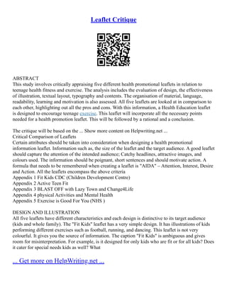 Leaflet Critique
ABSTRACT
This study involves critically appraising five different health promotional leaflets in relation to
teenage health fitness and exercise. The analysis includes the evaluation of design, the effectiveness
of illustration, textual layout, typography and contents. The organisation of material, language,
readability, learning and motivation is also assessed. All five leaflets are looked at in comparison to
each other, highlighting out all the pros and cons. With this information, a Health Education leaflet
is designed to encourage teenage exercise. This leaflet will incorporate all the necessary points
needed for a health promotion leaflet. This will be followed by a rational and a conclusion.
The critique will be based on the ... Show more content on Helpwriting.net ...
Critical Comparison of Leaflets
Certain attributes should be taken into consideration when designing a health promotional
information leaflet. Information such as, the size of the leaflet and the target audience. A good leaflet
should capture the attention of the intended audience; Catchy headlines, attractive images, and
colours used. The information should be poignant, short sentences and should motivate action. A
formula that needs to be remembered when creating a leaflet is "AIDA" – Attention, Interest, Desire
and Action. All the leaflets encompass the above criteria
Appendix 1 Fit Kids CDC (Children Development Centre)
Appendix 2 Active Teen Fit
Appendix 3 BLAST OFF with Lazy Town and Change4Life
Appendix 4 physical Activities and Mental Health
Appendix 5 Exercise is Good For You (NHS )
DESIGN AND ILLUSTRATION
All five leaflets have different characteristics and each design is distinctive to its target audience
(kids and whole family). The "Fit Kids" leaflet has a very simple design. It has illustrations of kids
performing different exercises such as football, running, and dancing. This leaflet is not very
colourful. It gives you the source of information. The caption "Fit Kids" is ambiguous and gives
room for misinterpretation. For example, is it designed for only kids who are fit or for all kids? Does
it cater for special needs kids as well? What
... Get more on HelpWriting.net ...
 