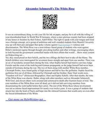 Alexander Schmorell's The White Rose
It was an extraordinary thing, to risk your life for ink on paper, and pay for it all with the rolling of
your disembodied head. In World War II Germany, where a once glorious country had been stripped
of any honor or freedom by their Fuhrer, Adolf Hitler. The right to speak with your tongue and mind
was a foreign concept, yet a group of ambitious and well–rounded students from Munich University
rose up with their pen and paper that spoke volume against Nazi Germany's violence and
discrimination. The White Rose was a nonviolence–based group of students who went against
Hitler's intolerant regime through thought–provoking leaflets and other writings, encouraging others
to look beyond the government–controlled media with their efforts that would ... Show more content
on Helpwriting.net ...
Yet, they stood proud on their beliefs, and the two siblings did their best to take all the blame. The
Scholl children were interrogated for seventeen hours straight and apart from one another. There was
an air of incredulity around them during the trial, when Sophie herself had tried to convince Judge
Freisler and the court of the truth beyond German propaganda, as the judge himself had never been
outside of Germany during the war. The two of them along with another White Rose member,
Christoph Probst, were found guilty of high treason and had to face the guillotine. Sophie faced the
guillotine first out of all three, followed by Christoph and her brother. Hans' final words were,
"Freedom will live!" (Holocaust Biographies: Hans and Sophie Scholl). After their deaths, the state
of the White Rose was chaotic. Huber, along with other members such as Alexander Schmorell,
Willi Graf, and eleven others were arrested and sentenced to death after fourteen hours of trial. The
core members of the White Rose were all dead, yet it did not halt surviving members from
disseminating the sixth leaflet before their arrest. The rest of the White Rose whose involvement
was not as intense faced imprisonment for nearly over twelve years. It was a group of students that
struck fear into the heart of Nazis and hope into the silenced Germans that would carry on even after
the forced disbandment of the White
... Get more on HelpWriting.net ...
 