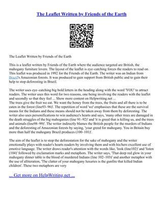 The Leaflet Written by Friends of the Earth
The Leaflet Written by Friends of the Earth
This is a leaflet written by Friends of the Earth where the audience targeted are British, the
mahogany furniture lovers. The layout of the leaflet is eye–catching forces the readers to read on.
This leaflet was produced in 1992 for the Friends of the Earth. The writer was an Indian from
Brazil's Amazonian forests. It was produced to gain support from British public and to gain their
help to stop deforesting in Brazil.
The writer uses eye–catching big bold letters in the heading along with the word 'YOU' to attract
readers. The writer uses this word for two reasons, one being involving the readers with the leaflet
and secondly so that they feel ... Show more content on Helpwriting.net ...
The trees give the fruit we eat. We want the honey from the trees, the fruits and all there is to be
eaten in the forest (line93–96)'. The repetition of word 'we' emphasises that these are the survival
means for the Indians and these means should not be taken away from them by deforesting. The
writer also uses personifications to win audience's hearts and says, 'many other trees are damaged in
the death struggles of the big mahoganies (line 91–92)' and 'it is greed that is killing us, and the trees
and animals (line98–99)'. The writer indirectly blames the British people for the murders of Indians
and the deforesting of Amazonian forests by saying, 'your greed for mahogany. You in Britain buy
more than half the mahogany Brazil produces (100–101)'.
The aim of the leaflet is to stop the deforestation for the sake of mahogany and the writer
emotionally plays with reader's hearts readers by involving them and with his/hers excellent use of
emotive language. The writer draws reader's attention with the words like, 'look (line102)' and 'listen
(104)' followed by exclamation marks and metaphors. The writer says, 'That deep red glow in your
mahogany dinner table is the blood of murdered Indians (line 102–103)' and another metaphor with
the use of alliteration, 'The clatter of your mahogany luxuries is the gunfire that killed Indian
children'. These two metaphors are very
... Get more on HelpWriting.net ...
 