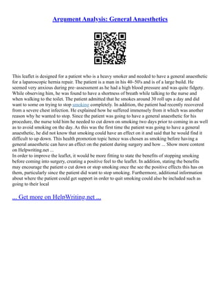 Argument Analysis: General Anaesthetics
This leaflet is designed for a patient who is a heavy smoker and needed to have a general anaesthetic
for a laparoscopic hernia repair. The patient is a man in his 40–50's and is of a large build. He
seemed very anxious during pre–assessment as he had a high blood pressure and was quite fidgety.
While observing him, he was found to have a shortness of breath while talking to the nurse and
when walking to the toilet. The patient admitted that he smokes around 30 roll ups a day and did
want to some on trying to stop smoking completely. In addition, the patient had recently recovered
from a severe chest infection. He explained how he suffered immensely from it which was another
reason why he wanted to stop. Since the patient was going to have a general anaesthetic for his
procedure, the nurse told him he needed to cut down on smoking two days prior to coming in as well
as to avoid smoking on the day. As this was the first time the patient was going to have a general
anaesthetic, he did not know that smoking could have an effect on it and said that he would find it
difficult to up down. This health promotion topic hence was chosen as smoking before having a
general anaesthetic can have an effect on the patient during surgery and how ... Show more content
on Helpwriting.net ...
In order to improve the leaflet, it would be more fitting to state the benefits of stopping smoking
before coming into surgery, creating a positive feel to the leaflet. In addition, stating the benefits
may encourage the patient o cut down or stop smoking once the see the positive effects this has on
them, particularly since the patient did want to stop smoking. Furthermore, additional information
about where the patient could get support in order to quit smoking could also be included such as
going to their local
... Get more on HelpWriting.net ...
 