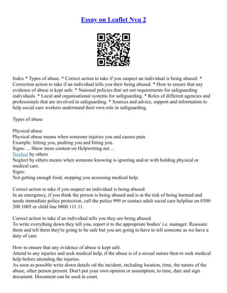 Essay on Leaflet Nvq 2
Index * Types of abuse. * Correct action to take if you suspect an individual is being abused. *
Correction action to take if an individual tells you their being abused. * How to ensure that any
evidence of abuse is kept safe. * National policies that set out requirements for safeguarding
individuals. * Local and organisational systems for safeguarding. * Roles of different agencies and
professionals that are involved in safeguarding. * Sources and advice, support and information to
help social care workers understand their own role in safeguarding.
Types of abuse
Physical abuse
Physical abuse means when someone injuries you and causes pain.
Example: hitting you, pushing you and biting you.
Signs: ... Show more content on Helpwriting.net ...
Neglect by others
Neglect by others means when someone knowing is ignoring and/or with holding physical or
medical care.
Signs:
Not getting enough food, stopping you accessing medical help.
Correct action to take if you suspect an individual is being abused.
In an emergency, if you think the person is being abused and is at the risk of being harmed and
needs immediate police protection, call the police 999 or contact adult social care helpline on 0300
200 1005 or child line 0800 111 11.
Correct action to take if an individual tells you they are being abused.
To write everything down they tell you, report it to the appropriate bodies' i.e. manager. Reassure
them and tell them they're going to be safe but you are going to have to tell someone as we have a
duty of care.
How to ensure that any evidence of abuse is kept safe.
Attend to any injuries and seek medical help, if the abuse is of a sexual nature then to seek medical
help before attending the injuries.
As soon as possible write down details od the incident, including location, time, the nature of the
abuse, other person present. Don't put your own opinion or assumption, to time, date and sign
document. Document can be used in court.
 