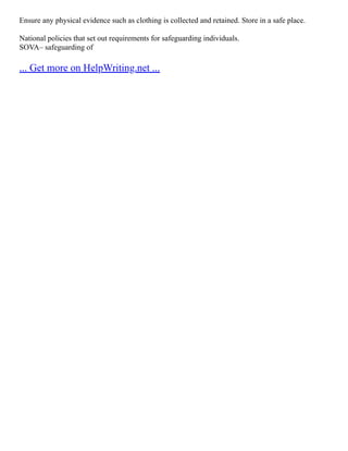 Ensure any physical evidence such as clothing is collected and retained. Store in a safe place.
National policies that set out requirements for safeguarding individuals.
SOVA– safeguarding of
... Get more on HelpWriting.net ...
 