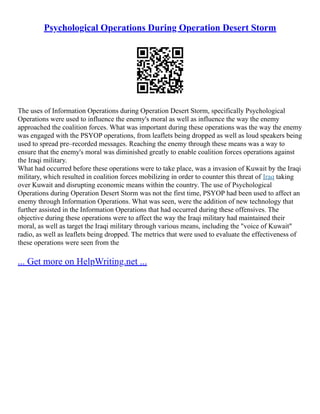 Psychological Operations During Operation Desert Storm
The uses of Information Operations during Operation Desert Storm, specifically Psychological
Operations were used to influence the enemy's moral as well as influence the way the enemy
approached the coalition forces. What was important during these operations was the way the enemy
was engaged with the PSYOP operations, from leaflets being dropped as well as loud speakers being
used to spread pre–recorded messages. Reaching the enemy through these means was a way to
ensure that the enemy's moral was diminished greatly to enable coalition forces operations against
the Iraqi military.
What had occurred before these operations were to take place, was a invasion of Kuwait by the Iraqi
military, which resulted in coalition forces mobilizing in order to counter this threat of Iraq taking
over Kuwait and disrupting economic means within the country. The use of Psychological
Operations during Operation Desert Storm was not the first time, PSYOP had been used to affect an
enemy through Information Operations. What was seen, were the addition of new technology that
further assisted in the Information Operations that had occurred during these offensives. The
objective during these operations were to affect the way the Iraqi military had maintained their
moral, as well as target the Iraqi military through various means, including the "voice of Kuwait"
radio, as well as leaflets being dropped. The metrics that were used to evaluate the effectiveness of
these operations were seen from the
... Get more on HelpWriting.net ...
 