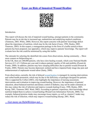 Essay on Risk of Impaired Wound Healing
Introduction.
This report will discuss the risk of impaired wound healing, amongst patients in the community.
Patients may be at risk due to increased age, malnutrition and underlying medical conditions
(Timmons, 2003, White, 2008). However, this report concerns with patients' knowledge deficit
about the importance of nutrition, which may be the risk factor (Casey, 1998, Dealey, 2005,
Timmons, 2003). In this respect, a management package in the form of a leaflet aimed at these
patients has been prepared, (see appendix), which may improve patients' knowledge. The report will
evaluate how the risk could be minimised by using this leaflet.
The rationale for selecting the identified risk comes from observations, during community ... Show
more content on Helpwriting.net ...
In the UK, there are 200,000 patients, who have slow healing wounds, which costs National Health
Services £2.3–£3.1 billions per year and it reduces patients' quality of life and mobility (Posnett &
Franks, 2008). In addition, patients may have sleeping difficulties due to painful wound (Posnett &
Franks, 2008). Patients may become depressed, isolated and have impaired body image due pain and
embarrassment of unpleasant wound odour (Santy, 2008).
From observation, currently, the risk of delayed wound healing is managed, by nursing interventions
and verbal health promotion, which may be due to the deficiency of packages designed for patients.
This is supported by Collier (2003), who highlights the importance of nursing assessment,
interventions and evaluation in improving wound healing. However, the importance of patients'
education, about balanced nutrition and dietary control of diabetes, may not be under estimated, as
this may reduce the risk of infection and improve wounds healing (Casey, 1998, Dealey, 2005,
Kemp, 2001, Timmons 2003, Ward, 2002). According to patients' experience, their knowledge about
nutrition helped them to achieve wound healing (Wound Care Information Network, 2008). For
example, balanced proteins intake may encourage tissue repairs, as well as vitamin C intake may
reduce the risk of infection, which may improve wound healing (Kemp, 2001, Ward,
... Get more on HelpWriting.net ...
 
