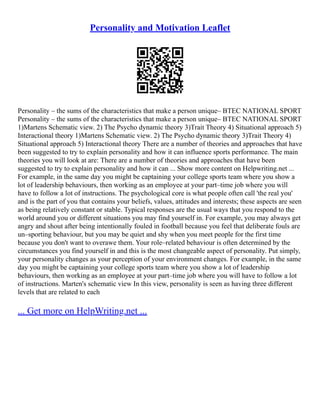 Personality and Motivation Leaflet
Personality – the sums of the characteristics that make a person unique– BTEC NATIONAL SPORT
Personality – the sums of the characteristics that make a person unique– BTEC NATIONAL SPORT
1)Martens Schematic view. 2) The Psycho dynamic theory 3)Trait Theory 4) Situational approach 5)
Interactional theory 1)Martens Schematic view. 2) The Psycho dynamic theory 3)Trait Theory 4)
Situational approach 5) Interactional theory There are a number of theories and approaches that have
been suggested to try to explain personality and how it can influence sports performance. The main
theories you will look at are: There are a number of theories and approaches that have been
suggested to try to explain personality and how it can ... Show more content on Helpwriting.net ...
For example, in the same day you might be captaining your college sports team where you show a
lot of leadership behaviours, then working as an employee at your part–time job where you will
have to follow a lot of instructions. The psychological core is what people often call 'the real you'
and is the part of you that contains your beliefs, values, attitudes and interests; these aspects are seen
as being relatively constant or stable. Typical responses are the usual ways that you respond to the
world around you or different situations you may find yourself in. For example, you may always get
angry and shout after being intentionally fouled in football because you feel that deliberate fouls are
un–sporting behaviour, but you may be quiet and shy when you meet people for the first time
because you don't want to overawe them. Your role–related behaviour is often determined by the
circumstances you find yourself in and this is the most changeable aspect of personality. Put simply,
your personality changes as your perception of your environment changes. For example, in the same
day you might be captaining your college sports team where you show a lot of leadership
behaviours, then working as an employee at your part–time job where you will have to follow a lot
of instructions. Marten's schematic view In this view, personality is seen as having three different
levels that are related to each
... Get more on HelpWriting.net ...
 