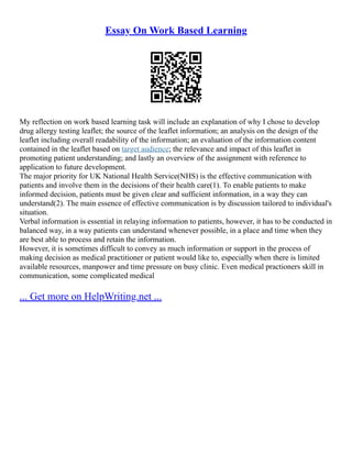 Essay On Work Based Learning
My reflection on work based learning task will include an explanation of why I chose to develop
drug allergy testing leaflet; the source of the leaflet information; an analysis on the design of the
leaflet including overall readability of the information; an evaluation of the information content
contained in the leaflet based on target audience; the relevance and impact of this leaflet in
promoting patient understanding; and lastly an overview of the assignment with reference to
application to future development.
The major priority for UK National Health Service(NHS) is the effective communication with
patients and involve them in the decisions of their health care(1). To enable patients to make
informed decision, patients must be given clear and sufficient information, in a way they can
understand(2). The main essence of effective communication is by discussion tailored to individual's
situation.
Verbal information is essential in relaying information to patients, however, it has to be conducted in
balanced way, in a way patients can understand whenever possible, in a place and time when they
are best able to process and retain the information.
However, it is sometimes difficult to convey as much information or support in the process of
making decision as medical practitioner or patient would like to, especially when there is limited
available resources, manpower and time pressure on busy clinic. Even medical practioners skill in
communication, some complicated medical
... Get more on HelpWriting.net ...
 