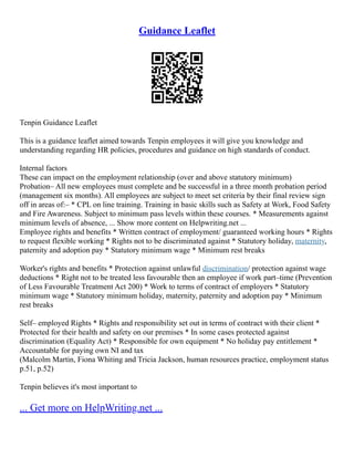 Guidance Leaflet
Tenpin Guidance Leaflet
This is a guidance leaflet aimed towards Tenpin employees it will give you knowledge and
understanding regarding HR policies, procedures and guidance on high standards of conduct.
Internal factors
These can impact on the employment relationship (over and above statutory minimum)
Probation– All new employees must complete and be successful in a three month probation period
(management six months). All employees are subject to meet set criteria by their final review sign
off in areas of:– * CPL on line training. Training in basic skills such as Safety at Work, Food Safety
and Fire Awareness. Subject to minimum pass levels within these courses. * Measurements against
minimum levels of absence, ... Show more content on Helpwriting.net ...
Employee rights and benefits * Written contract of employment/ guaranteed working hours * Rights
to request flexible working * Rights not to be discriminated against * Statutory holiday, maternity,
paternity and adoption pay * Statutory minimum wage * Minimum rest breaks
Worker's rights and benefits * Protection against unlawful discrimination/ protection against wage
deductions * Right not to be treated less favourable then an employee if work part–time (Prevention
of Less Favourable Treatment Act 200) * Work to terms of contract of employers * Statutory
minimum wage * Statutory minimum holiday, maternity, paternity and adoption pay * Minimum
rest breaks
Self– employed Rights * Rights and responsibility set out in terms of contract with their client *
Protected for their health and safety on our premises * In some cases protected against
discrimination (Equality Act) * Responsible for own equipment * No holiday pay entitlement *
Accountable for paying own NI and tax
(Malcolm Martin, Fiona Whiting and Tricia Jackson, human resources practice, employment status
p.51, p.52)
Tenpin believes it's most important to
... Get more on HelpWriting.net ...
 