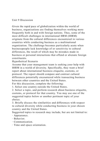 Unit 9 Discussion
Given the rapid pace of globalization within the world of
business, organizations are finding themselves working more
frequently both in and with foreign nations. Thus, some of the
most difficult challenges in international HRM (IHRM)
originate from the cultural differences encountered in various
countries while conducting business as a multinational
organization. The challenge becomes particularly acute when
businesspeople lack knowledge of or sensitivity to cultural
differences, the result of which may be mistakes made in
business or personal interactions that offend or alienate foreign
constituents.
Hypothetical Scenario
Assume that your management team is seeking your help with
IHRM in a world of diversity. Specifically, they want a brief
report about international business etiquette, customs, or
protocol. The report should compare and contrast cultural
differences potentially encountered while transacting business
between other countries and the United States.
For this discussion, complete the following:
1. Select one country outside the United States.
2. Select a topic, and perform research about business etiquette,
customs, or protocol for that country. You may use one of the
suggested topics below or another pertinent topic of your
choice.
3. Briefly discuss the similarities and differences with respect
to cultural diversity while conducting business in your chosen
country and the United States.
Suggested topics to research may include, but are not limited to:
· Appearance.
· Behavior.
· Communication.
· Time and space orientation.
 