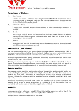 For More Visit: Https://www.ThesisScientist.com
Advantages of Chaining
1) Space Saving
Since the hash table is a contiguous array, enough space must be set-aside at compilation time to
avoid overflow. On the other hand, if the hash table contains only the pointers to the records, then
the size of the hash table may be reduced.
2) Collision Resolution
Chaining allows simple and efficient collision handling. To handle collision only a link field is to
be added.
3) Overflow
It is no longer necessary that the size of the hash table exceed the number of records. If there are
more records than entries in the table it means that some of the linked lists serve the purpose of
containing more than one record.
4) Deletion
Deletion proceeds in exactly the same way as deletion from a simple linked list. So in chained hash
table deletion becomes a quick and easy task.
Rehashing or Open Hashing
The form of hash structure that we have just described is sometimes referred to as closed hashing. Under an
alternate approach, called open hashing, the set of buckets is fixed and there are no overflow chains, instead
if a bucket is full, records are inserted in some other bucket in the initial set of buckets B.
Rehashing techniques essentially employ applying and, if necessary, re-applying some hash function again
and again until an empty bucket is found.
Rehashing, involves using a secondary hash function on the hash key of the item. The rehash function is
applied successively until an empty position is found where the item can be inserted. If the hash position of
the item is found to be occupied during a search, the rehash function is again used to locate the item.
Double Hashing
This is another method of collision resolution, but unlike the linear collision resolution, double hashing uses
a second hashing function, which normally limits multiple collisions. The idea is that if two values hash to
the same spot in the table, a constant can be calculated from the initial value using the second hashing
function, which can then be used to change the sequence of locations in the table, but still have access to the
entire table.
It consists of two rehashing functions f1 and f2. First of all f1 is applied to get the location for insertion. If it
occupied then f2 is used to rehash. If again there is a collision, f1 is used for rehashing. This way
alternatively each function is employed until the empty location is obtained.
Example
Let us suppose we have to insert key value 23763 by division hashing function in a table of size 10. The
two functions are f1(X) = (X + 1 )mod tablesize and f2(X) = 2 + X % tablesize.
We apply the first function to compute the first hash index:
 