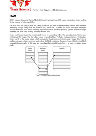 For More Visit: Https://www.ThesisScientist.com
ISAM
IBM’s Indexed Sequential Access Method (ISAM) is an index based file access mechanism. It uses hashing
for the purpose of indexing of files.
For large files, it is very difficult and costly to read the file from secondary storage into the main memory.
Secondary storage, being slow, the access is very inefficient. To make file access more time and space
efficient hashing is used. There are many implementations in different operating systems. IBM’s technique
is ISAM. It is multi level hashing structure of index files.
It uses small master index that points to disk blocks of a secondary index. The secondary index blocks point
to the actual file blocks. The file is kept sorted on a defined key. To find a particular item, we first make a
binary search of the master index, which provides the block number of the secondary index. This block is
read in, and again a binary search is used to find the block containing the desired record. Finally, this block
is searched sequentially. In this way, any record can be located from its key by at most two direct-access
reads.
Figure 20.5 ISAM implementation
Master
index
Secondary
index
Data file
 