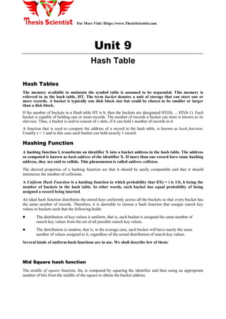 For More Visit: Https://www.ThesisScientist.com
Unit 9
Hash Table
Hash Tables
The memory available to maintain the symbol table is assumed to be sequential. This memory is
referred to as the hash table, HT. The term bucket denotes a unit of storage that can store one or
more records. A bucket is typically one disk block size but could be chosen to be smaller or larger
than a disk block.
If the number of buckets in a Hash table HT is b, then the buckets are designated HT(0), ... HT(b-1). Each
bucket is capable of holding one or more records. The number of records a bucket can store is known as its
slot-size. Thus, a bucket is said to consist of s slots, if it can hold s number of records in it.
A function that is used to compute the address of a record in the hash table, is known as hash function.
Usually s = 1 and in this case each bucket can hold exactly 1 record.
Hashing Function
A hashing function f, transforms an identifier X into a bucket address in the hash table. The address
so computed is known as hash address of the identifier X. If more than one record have same hashing
address, they are said to collide. This phenomenon is called address collision.
The desired properties of a hashing function are that it should be easily computable and that it should
minimizes the number of collisions.
A Uniform Hash Function is a hashing function in which probability that f(X) = i is 1/b, b being the
number of buckets in the hash table. In other words, each bucket has equal probability of being
assigned a record being inserted.
An ideal hash function distributes the stored keys uniformly across all the buckets so that every bucket has
the same number of records. Therefore, it is desirable to choose a hash function that assigns search key
values to buckets such that the following holds:
 The distribution of key-values is uniform, that is, each bucket is assigned the same number of
search key values from the set of all possible search key values.
 The distribution is random, that is, in the average case, each bucket will have nearly the same
number of values assigned to it, regardless of the actual distribution of search key values.
Several kinds of uniform hash functions are in use. We shall describe few of them:
Mid Square hash function
The middle of square function, fm, is computed by squaring the identifier and then using an appropriate
number of bits from the middle of the square to obtain the bucket address.
 