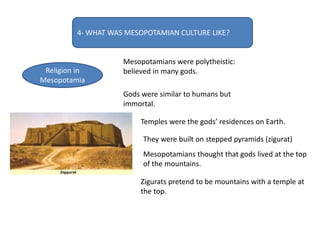 4- WHAT WAS MESOPOTAMIAN CULTURE LIKE?
Religion in
Mesopotamia
Mesopotamians were polytheistic:
believed in many gods.
Gods were similar to humans but
immortal.
Temples were the gods’ residences on Earth.
They were built on stepped pyramids (zigurat)
Mesopotamians thought that gods lived at the top
of the mountains.
Zigurats pretend to be mountains with a temple at
the top.
 