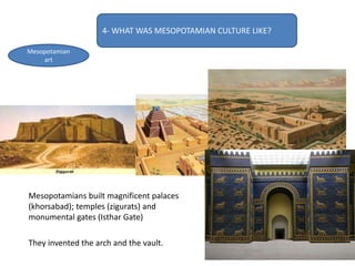 4- WHAT WAS MESOPOTAMIAN CULTURE LIKE?
Mesopotamian
art
Mesopotamians built magnificent palaces
(khorsabad); temples (zigurats) and
monumental gates (Isthar Gate)
They invented the arch and the vault.
 