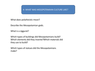 4- WHAT WAS MESOPOTAMIAN CULTURE LIKE?
What does polytheistic mean?
Describe the Mesopotamian gods.
What is a ziggurat?
Which types of buildings did Mesopotamians build?
Which elements did they invente?Which materials did
they use to build?
Which types of statues did the Mesopotamians
make?
 