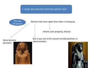 7- WHAT WAS ANCIENT EGYPTIAN SOCIETY LIKE?
The role
of women
Women had more rights than other in Antiquity.
Inherit; own property; divorce
But it was rare to for women to hold positions in
administration.
Some became
pharaons.
 