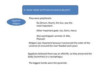 9- WHAT WERE EGYPTIAN RELIGIOUS BELIEFS?
Egyptian
religion
They were polytheistic
Ra (Amum, Atum), the Sun, was the
most important.
Other important gods: Isis, Osiris, Horus
Also worshipped: animals, R. Nile,
Pharaoh
Religion was important because it preserved the order of the
universe (it ensured the river flooded each year)
Egyptians believed there was an afterlife, so they preserved the
body (mummies) in a sarcophagus.
The biggest tombs were the pyramids.
 