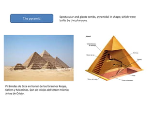 The pyramid
Spectacular and giants tombs, pyramidal in shape; which were
builts by the pharaons
Pirámides de Giza en honor de los faraones Keops,
Kefren y Micerinos. Son de inicios del tercer milenio
antes de Cristo.
 
