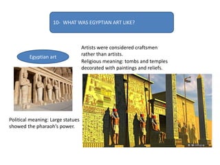 10- WHAT WAS EGYPTIAN ART LIKE?
Egyptian art
Artists were considered craftsmen
rather than artists.
Religious meaning: tombs and temples
decorated with paintings and reliefs.
Political meaning: Large statues
showed the pharaoh’s power.
 