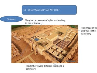 10- WHAT WAS EGYPTIAN ART LIKE?
Temples They had an avenue of sphinxes leading
to the entrance
Inside there were different halls and a
sanctuary.
The image of the
god was in the
sanctuary.
 