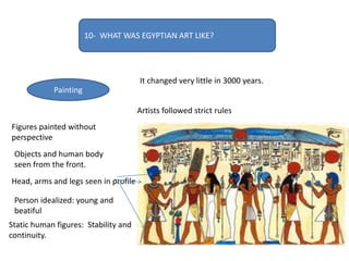 10- WHAT WAS EGYPTIAN ART LIKE?
Painting
It changed very little in 3000 years.
Artists followed strict rules
Figures painted without
perspective
Objects and human body
seen from the front.
Head, arms and legs seen in profile.
Person idealized: young and
beatiful
Static human figures: Stability and
continuity.
 