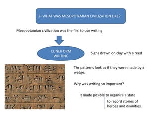 2- WHAT WAS MESOPOTAMIAN CIVILIZATION LIKE?
Mesopotamian civilization was the first to use writing
CUNEIFORM
WRITING
Signs drawn on clay with a reed
The patterns look as if they were made by a
wedge.
Why was writing so important?
It made posible to organize a state
to record stories of
heroes and divinities.
 