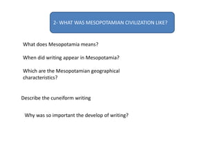 2- WHAT WAS MESOPOTAMIAN CIVILIZATION LIKE?
What does Mesopotamia means?
When did writing appear in Mesopotamia?
Which are the Mesopotamian geographical
characteristics?
Describe the cuneiform writing
Why was so important the develop of writing?
 
