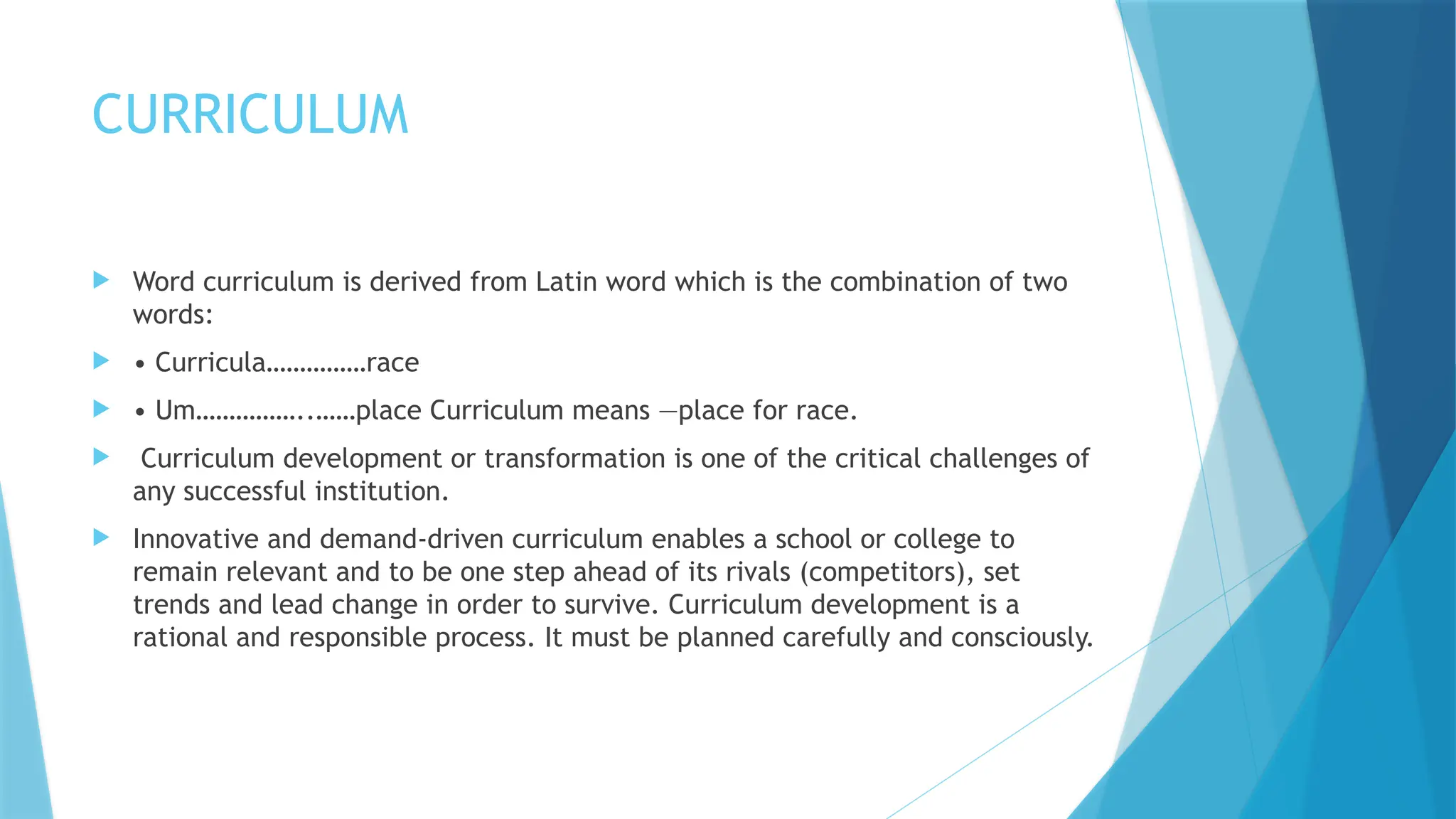 CURRICULUM
 Word curriculum is derived from Latin word which is the combination of two
words:
 • Curricula……………race
 • Um……………..……place Curriculum means ―place for race.
 Curriculum development or transformation is one of the critical challenges of
any successful institution.
 Innovative and demand-driven curriculum enables a school or college to
remain relevant and to be one step ahead of its rivals (competitors), set
trends and lead change in order to survive. Curriculum development is a
rational and responsible process. It must be planned carefully and consciously.
 
