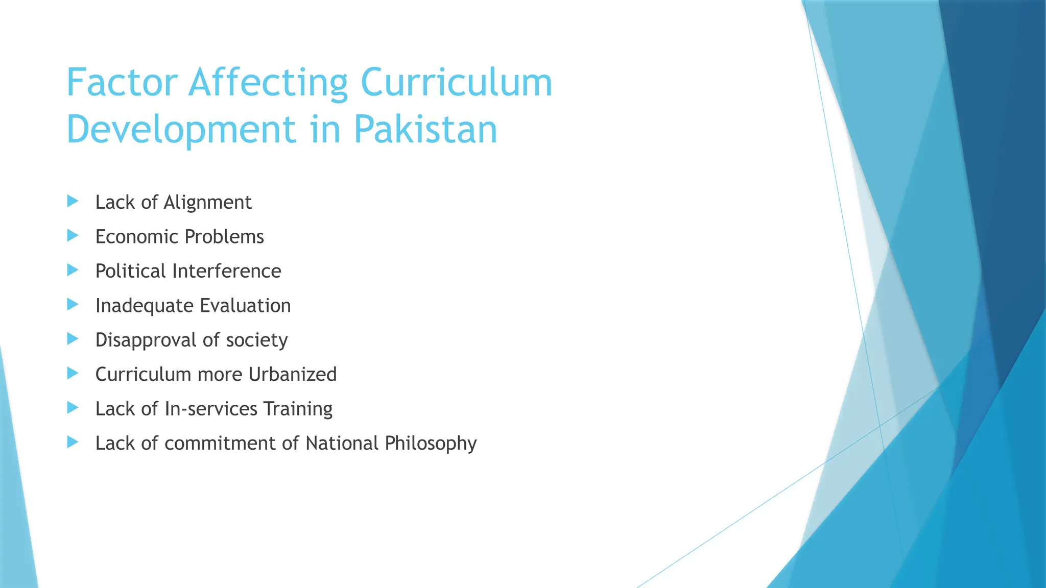 Factor Affecting Curriculum
Development in Pakistan
 Lack of Alignment
 Economic Problems
 Political Interference
 Inadequate Evaluation
 Disapproval of society
 Curriculum more Urbanized
 Lack of In-services Training
 Lack of commitment of National Philosophy
 