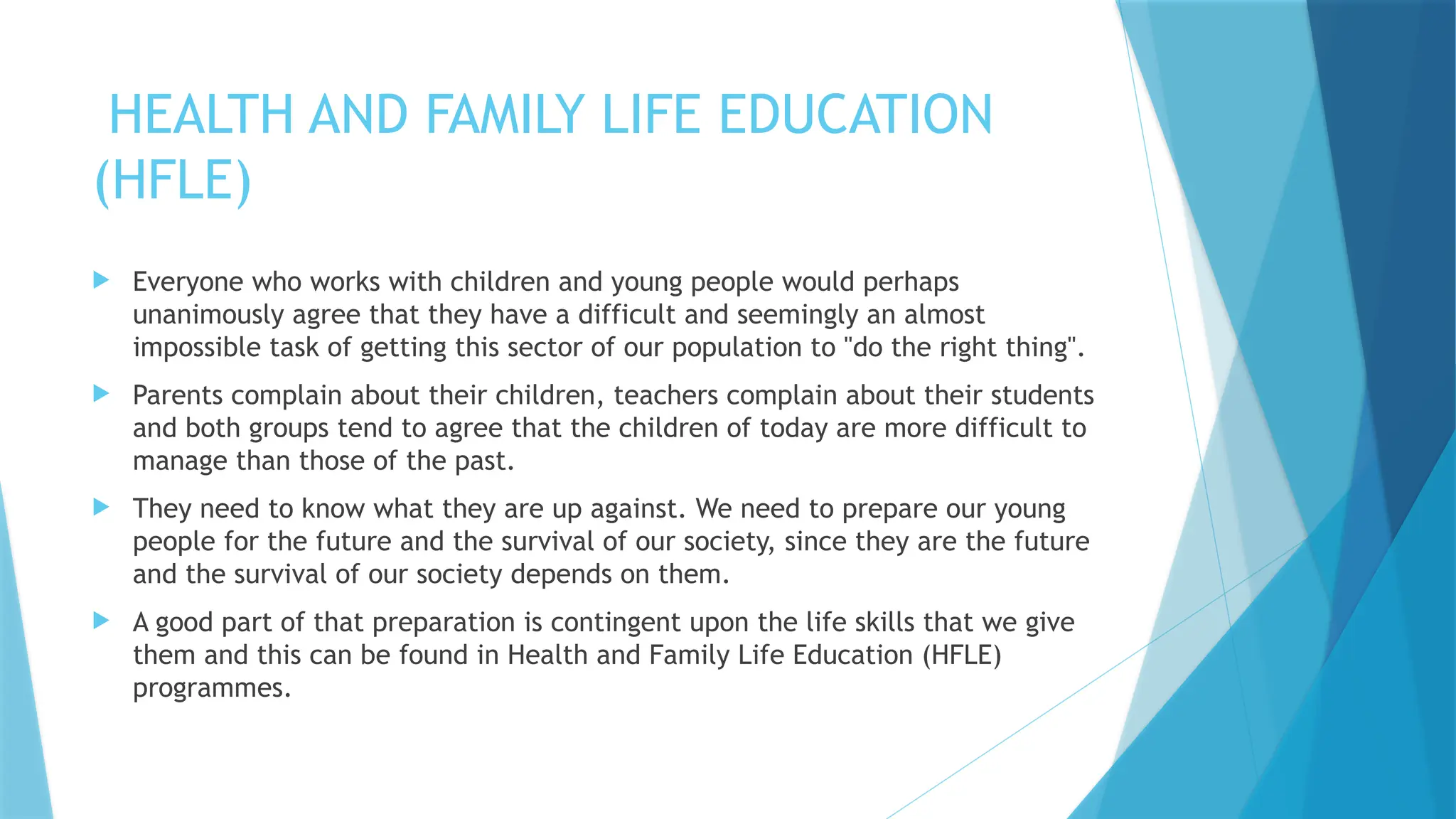 HEALTH AND FAMILY LIFE EDUCATION
(HFLE)
 Everyone who works with children and young people would perhaps
unanimously agree that they have a difficult and seemingly an almost
impossible task of getting this sector of our population to "do the right thing".
 Parents complain about their children, teachers complain about their students
and both groups tend to agree that the children of today are more difficult to
manage than those of the past.
 They need to know what they are up against. We need to prepare our young
people for the future and the survival of our society, since they are the future
and the survival of our society depends on them.
 A good part of that preparation is contingent upon the life skills that we give
them and this can be found in Health and Family Life Education (HFLE)
programmes.
 