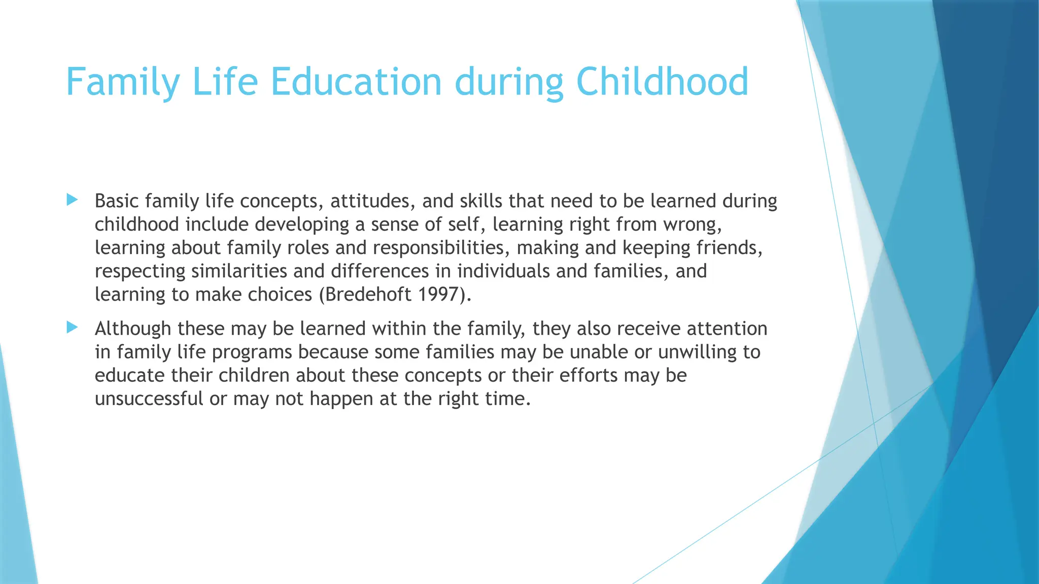 Family Life Education during Childhood
 Basic family life concepts, attitudes, and skills that need to be learned during
childhood include developing a sense of self, learning right from wrong,
learning about family roles and responsibilities, making and keeping friends,
respecting similarities and differences in individuals and families, and
learning to make choices (Bredehoft 1997).
 Although these may be learned within the family, they also receive attention
in family life programs because some families may be unable or unwilling to
educate their children about these concepts or their efforts may be
unsuccessful or may not happen at the right time.
 