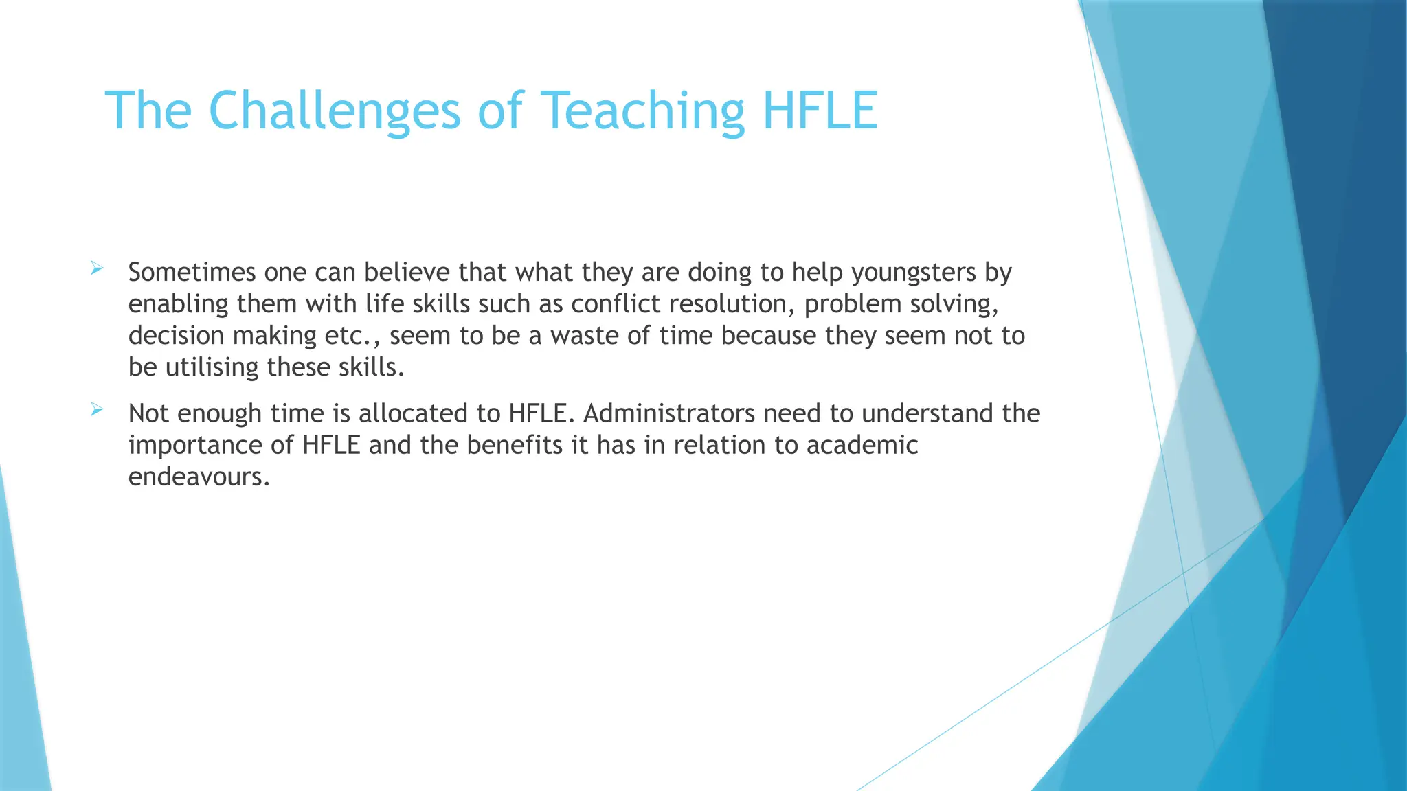The Challenges of Teaching HFLE
 Sometimes one can believe that what they are doing to help youngsters by
enabling them with life skills such as conflict resolution, problem solving,
decision making etc., seem to be a waste of time because they seem not to
be utilising these skills.
 Not enough time is allocated to HFLE. Administrators need to understand the
importance of HFLE and the benefits it has in relation to academic
endeavours.
 