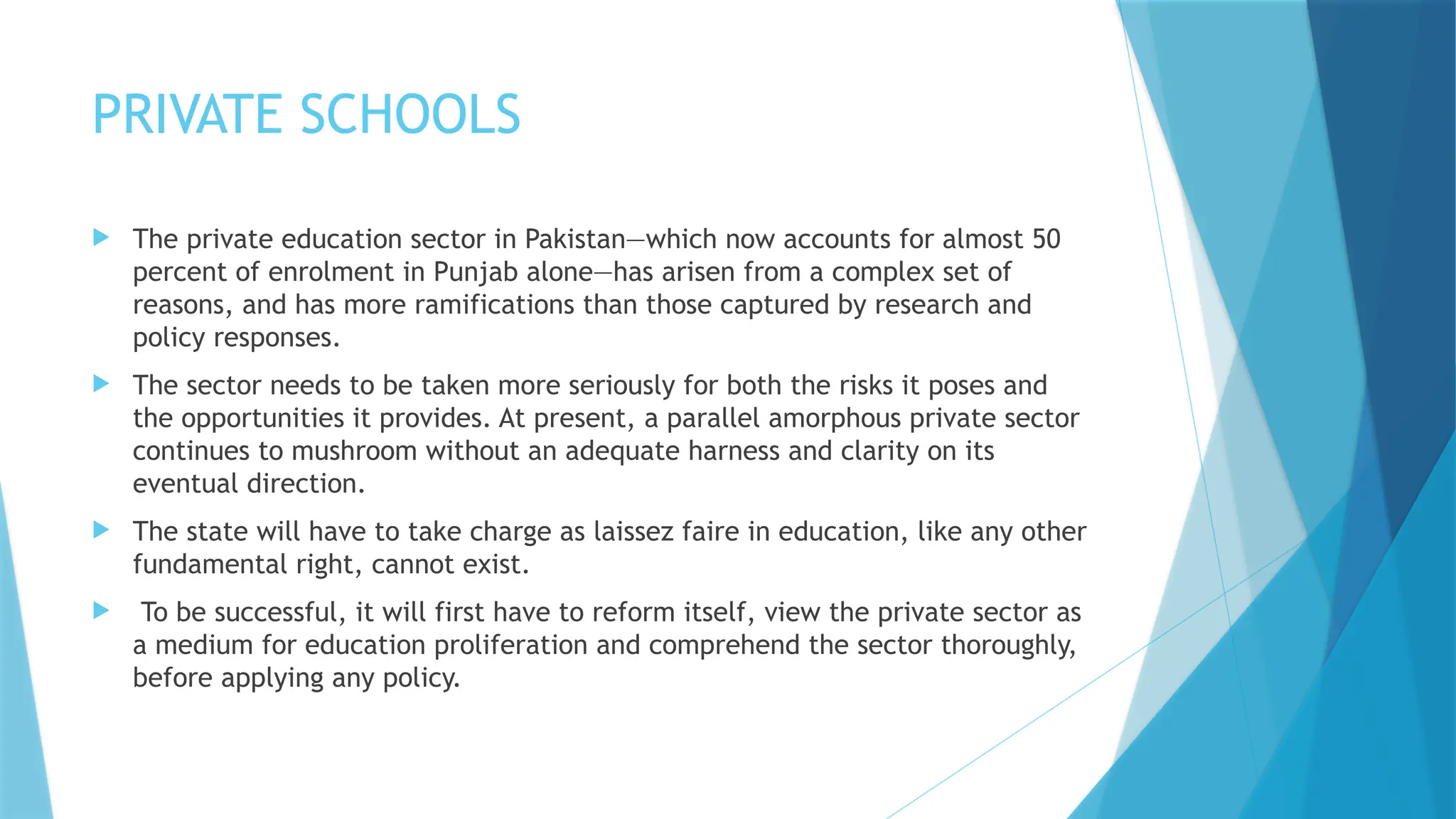 PRIVATE SCHOOLS
 The private education sector in Pakistan—which now accounts for almost 50
percent of enrolment in Punjab alone—has arisen from a complex set of
reasons, and has more ramifications than those captured by research and
policy responses.
 The sector needs to be taken more seriously for both the risks it poses and
the opportunities it provides. At present, a parallel amorphous private sector
continues to mushroom without an adequate harness and clarity on its
eventual direction.
 The state will have to take charge as laissez faire in education, like any other
fundamental right, cannot exist.
 To be successful, it will first have to reform itself, view the private sector as
a medium for education proliferation and comprehend the sector thoroughly,
before applying any policy.
 