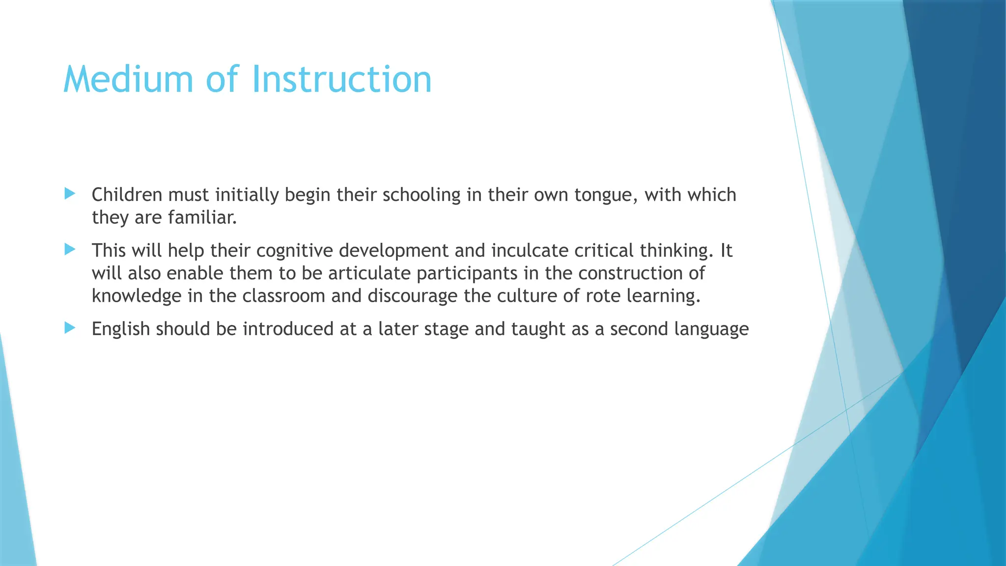Medium of Instruction
 Children must initially begin their schooling in their own tongue, with which
they are familiar.
 This will help their cognitive development and inculcate critical thinking. It
will also enable them to be articulate participants in the construction of
knowledge in the classroom and discourage the culture of rote learning.
 English should be introduced at a later stage and taught as a second language
 