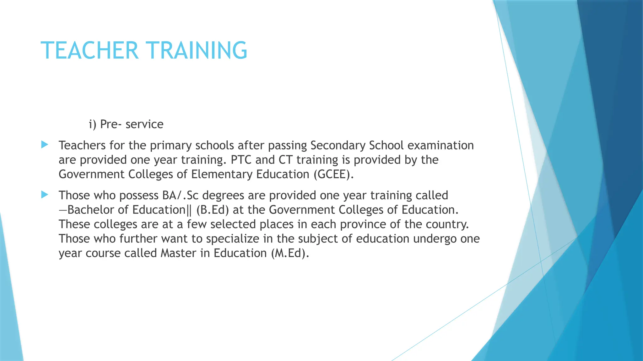 TEACHER TRAINING
i) Pre- service
 Teachers for the primary schools after passing Secondary School examination
are provided one year training. PTC and CT training is provided by the
Government Colleges of Elementary Education (GCEE).
 Those who possess BA/.Sc degrees are provided one year training called
―Bachelor of Education (B.Ed) at the Government Colleges of Education.
‖
These colleges are at a few selected places in each province of the country.
Those who further want to specialize in the subject of education undergo one
year course called Master in Education (M.Ed).
 