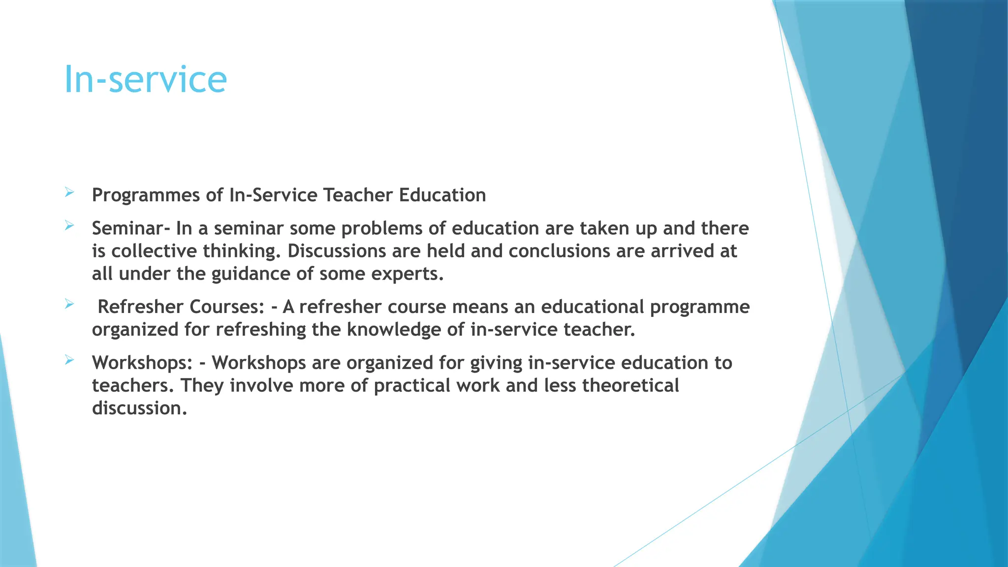In-service
 Programmes of In-Service Teacher Education
 Seminar- In a seminar some problems of education are taken up and there
is collective thinking. Discussions are held and conclusions are arrived at
all under the guidance of some experts.
 Refresher Courses: - A refresher course means an educational programme
organized for refreshing the knowledge of in-service teacher.
 Workshops: - Workshops are organized for giving in-service education to
teachers. They involve more of practical work and less theoretical
discussion.
 