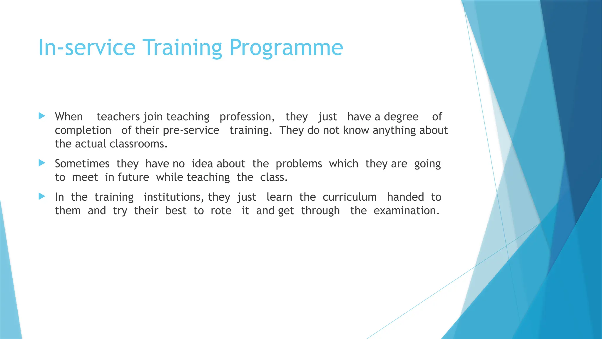 In-service Training Programme
 When teachers join teaching profession, they just have a degree of
completion of their pre-service training. They do not know anything about
the actual classrooms.
 Sometimes they have no idea about the problems which they are going
to meet in future while teaching the class.
 In the training institutions, they just learn the curriculum handed to
them and try their best to rote it and get through the examination.
 