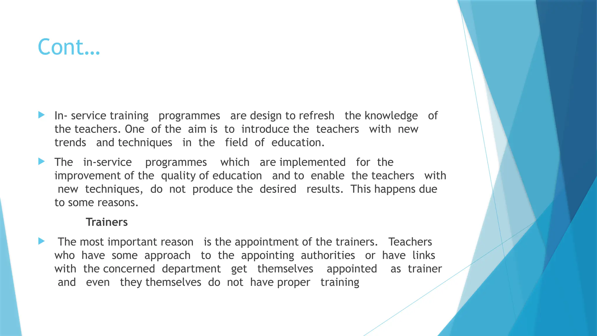Cont…
 In- service training programmes are design to refresh the knowledge of
the teachers. One of the aim is to introduce the teachers with new
trends and techniques in the field of education.
 The in-service programmes which are implemented for the
improvement of the quality of education and to enable the teachers with
new techniques, do not produce the desired results. This happens due
to some reasons.
Trainers
 The most important reason is the appointment of the trainers. Teachers
who have some approach to the appointing authorities or have links
with the concerned department get themselves appointed as trainer
and even they themselves do not have proper training
 