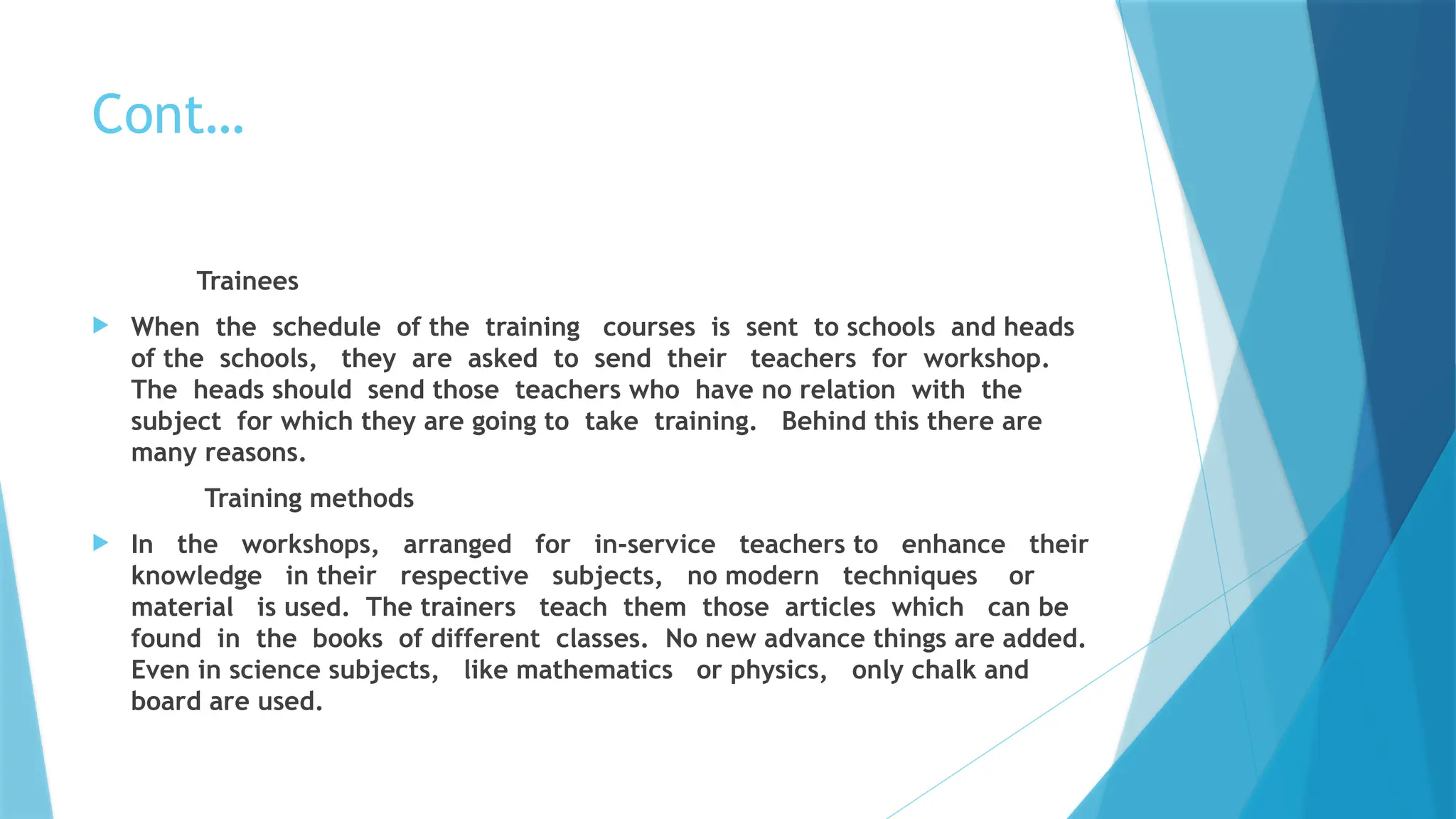 Cont…
Trainees
 When the schedule of the training courses is sent to schools and heads
of the schools, they are asked to send their teachers for workshop.
The heads should send those teachers who have no relation with the
subject for which they are going to take training. Behind this there are
many reasons.
Training methods
 In the workshops, arranged for in-service teachers to enhance their
knowledge in their respective subjects, no modern techniques or
material is used. The trainers teach them those articles which can be
found in the books of different classes. No new advance things are added.
Even in science subjects, like mathematics or physics, only chalk and
board are used.
 