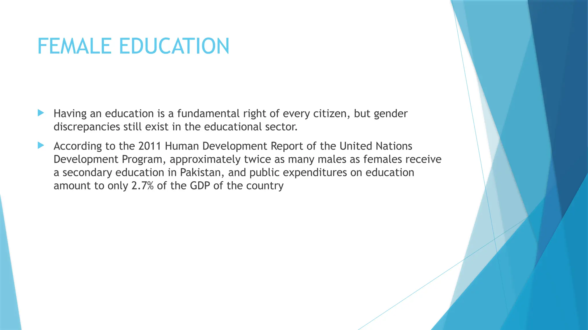 FEMALE EDUCATION
 Having an education is a fundamental right of every citizen, but gender
discrepancies still exist in the educational sector.
 According to the 2011 Human Development Report of the United Nations
Development Program, approximately twice as many males as females receive
a secondary education in Pakistan, and public expenditures on education
amount to only 2.7% of the GDP of the country
 