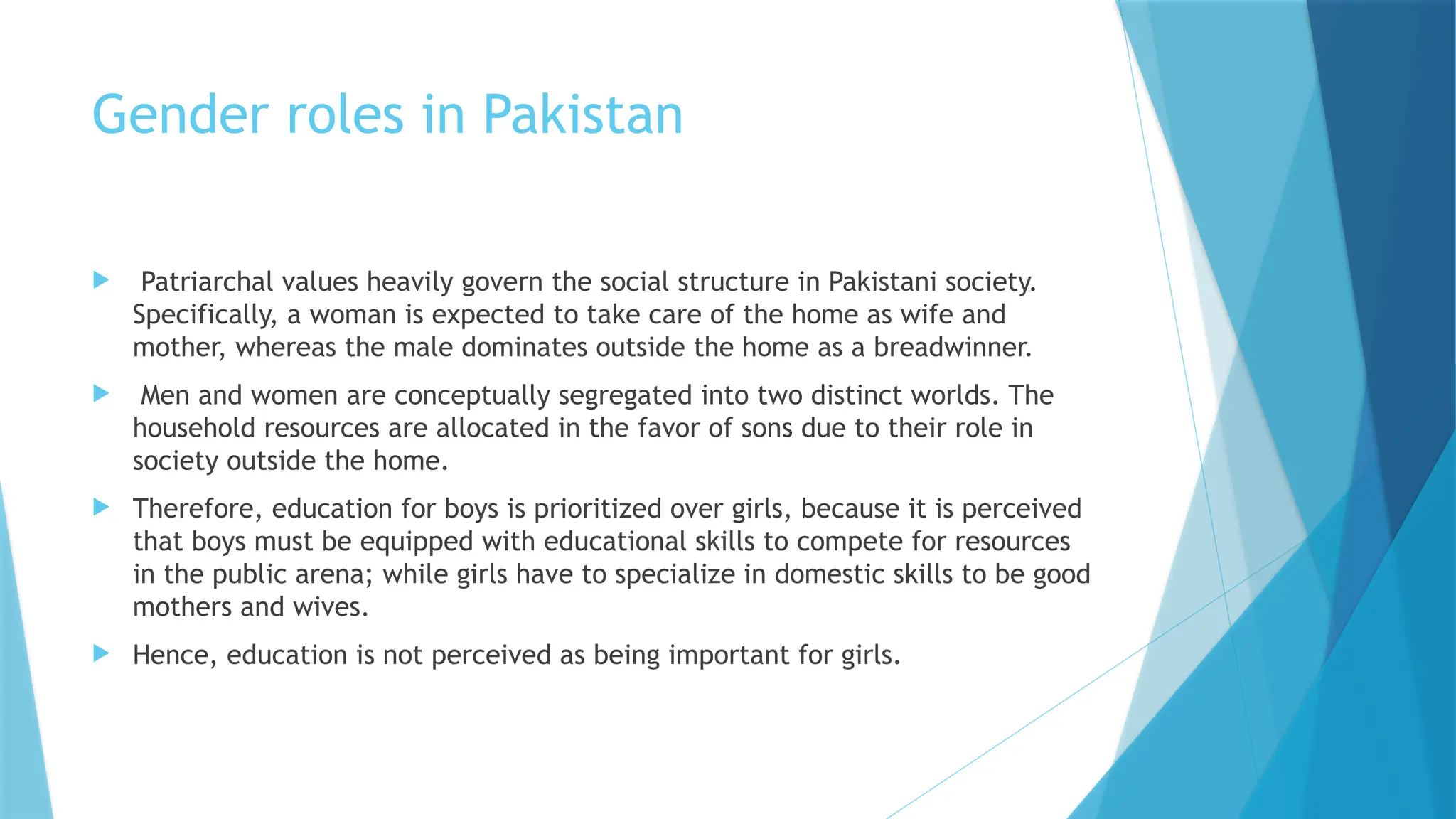 Gender roles in Pakistan
 Patriarchal values heavily govern the social structure in Pakistani society.
Specifically, a woman is expected to take care of the home as wife and
mother, whereas the male dominates outside the home as a breadwinner.
 Men and women are conceptually segregated into two distinct worlds. The
household resources are allocated in the favor of sons due to their role in
society outside the home.
 Therefore, education for boys is prioritized over girls, because it is perceived
that boys must be equipped with educational skills to compete for resources
in the public arena; while girls have to specialize in domestic skills to be good
mothers and wives.
 Hence, education is not perceived as being important for girls.
 