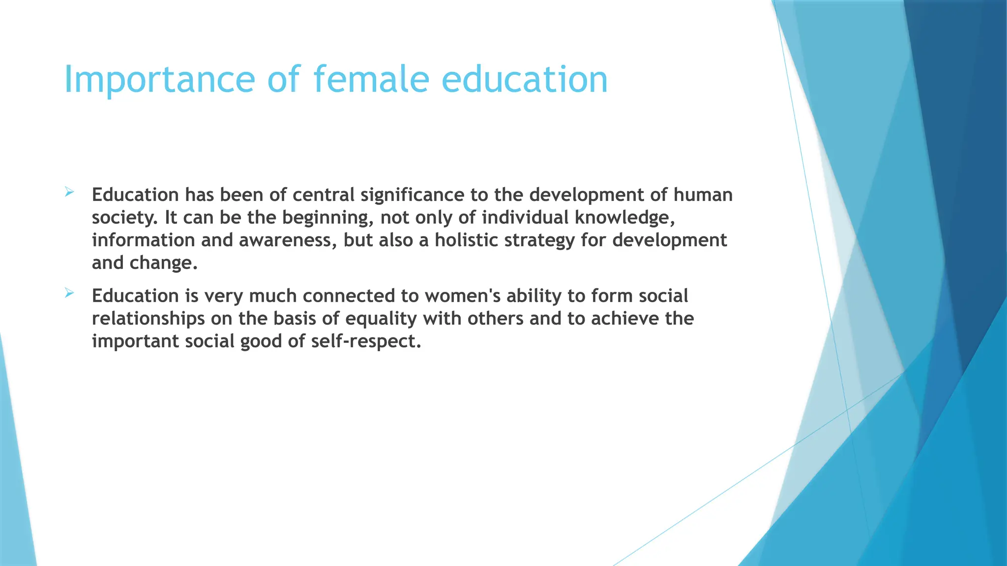 Importance of female education
 Education has been of central significance to the development of human
society. It can be the beginning, not only of individual knowledge,
information and awareness, but also a holistic strategy for development
and change.
 Education is very much connected to women's ability to form social
relationships on the basis of equality with others and to achieve the
important social good of self-respect.
 