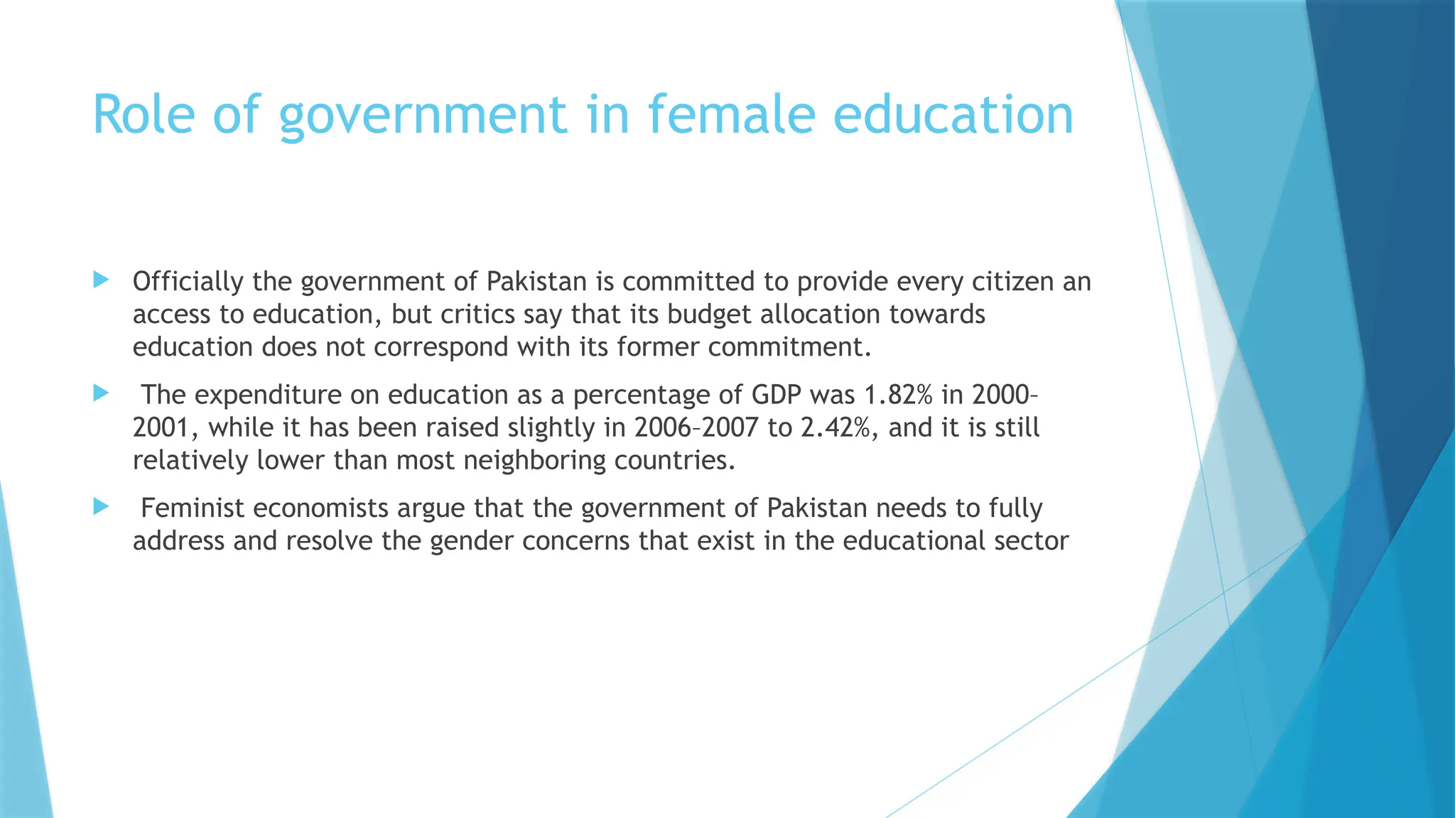 Role of government in female education
 Officially the government of Pakistan is committed to provide every citizen an
access to education, but critics say that its budget allocation towards
education does not correspond with its former commitment.
 The expenditure on education as a percentage of GDP was 1.82% in 2000–
2001, while it has been raised slightly in 2006–2007 to 2.42%, and it is still
relatively lower than most neighboring countries.
 Feminist economists argue that the government of Pakistan needs to fully
address and resolve the gender concerns that exist in the educational sector
 