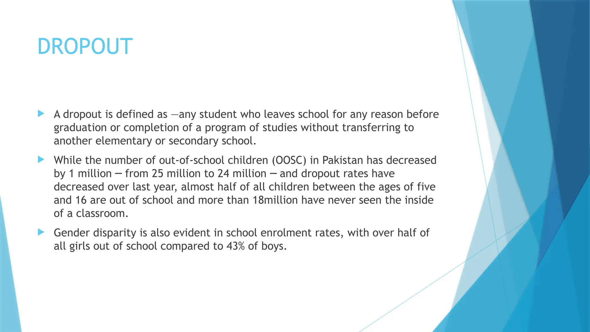 DROPOUT
 A dropout is defined as ―any student who leaves school for any reason before
graduation or completion of a program of studies without transferring to
another elementary or secondary school.
 While the number of out-of-school children (OOSC) in Pakistan has decreased
by 1 million from 25 million to 24 million and dropout rates have
─ ─
decreased over last year, almost half of all children between the ages of five
and 16 are out of school and more than 18million have never seen the inside
of a classroom.
 Gender disparity is also evident in school enrolment rates, with over half of
all girls out of school compared to 43% of boys.
 