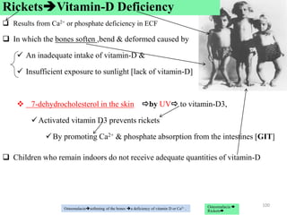  Results from Ca2+ or phosphate deficiency in ECF
 In which the bones soften ,bend & deformed caused by
 An inadequate intake of vitamin-D &
 Insufficient exposure to sunlight [lack of vitamin-D]
 7-dehydrocholesterol in the skin by UV to vitamin-D3,
Activated vitamin D3 prevents rickets
By promoting Ca2+ & phosphate absorption from the intestines [GIT]
 Children who remain indoors do not receive adequate quantities of vitamin-D
100
Osteomalaciasoftening of the bones a deficiency of vitamin D or Ca2+ .
RicketsVitamin-D Deficiency
Osteomalacia 
Rickets
 