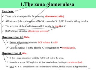 1.The zona glomerulosa
Functions,
 These cells are responsible for secreting aldosterone [Aldo].
 Aldosterone ↑ the reabsorption of Na+ & removal of K+ & H+ from the kidney tubules.
 The secretion of these cells is controlled mainly by Ang II & K+
 Both of them stimulate aldosterone secretion.
Hypersecretion of Aldo,
 Excess aldosterone increases ECF volume & ABP
 Cause a serious in the plasma K+ concentration hypokalemia.
Hyposecretion of Aldo,
 If low , large amounts of salt (like NaCl) will lost in the urine.
 It results in severe ECF depletion & low blood volume, leading to circulatory shock.
 ECF K+ & H+ concentration can rise far above normal ,blood acidosis & hyperkalemia.
109
 