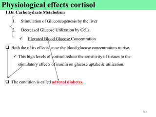 1.On Carbohydrate Metabolism
1. Stimulation of Gluconeogenesis by the liver
2. Decreased Glucose Utilization by Cells.
 Elevated Blood Glucose Concentration
 Both the of its effects cause the blood glucose concentrations to rise.
 This high levels of cortisol reduce the sensitivity of tissues to the
stimulatory effects of insulin on glucose uptake & utilization.
 The condition is called adrenal diabetes.
113
Physiological effects cortisol
 