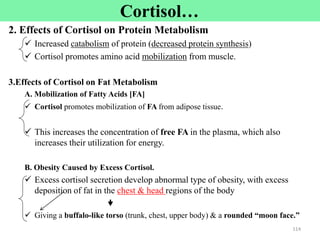 Cortisol…
2. Effects of Cortisol on Protein Metabolism
 Increased catabolism of protein (decreased protein synthesis)
 Cortisol promotes amino acid mobilization from muscle.
3.Effects of Cortisol on Fat Metabolism
A. Mobilization of Fatty Acids [FA]
 Cortisol promotes mobilization of FA from adipose tissue.
 This increases the concentration of free FA in the plasma, which also
increases their utilization for energy.
B. Obesity Caused by Excess Cortisol.
 Excess cortisol secretion develop abnormal type of obesity, with excess
deposition of fat in the chest & head regions of the body

 Giving a buffalo-like torso (trunk, chest, upper body) & a rounded “moon face.”
114
 