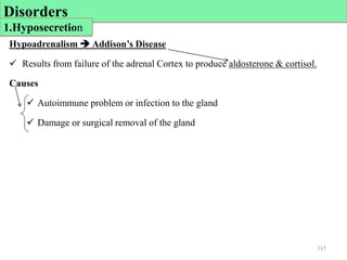 Hypoadrenalism  Addison’s Disease
 Results from failure of the adrenal Cortex to produce aldosterone & cortisol.
Causes
 Autoimmune problem or infection to the gland
 Damage or surgical removal of the gland
117
Disorders
1.Hyposecretion
 